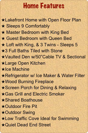 Home Features 

Lakefront Home with Open Floor Plan 
 Sleeps 9 Comfortably
 Master Bedroom with King Bed
 Guest Bedroom with Queen Bed
 Loft with King, & 3 Twins - Sleeps 5
3 Full Baths Tiled with Stone
Vaulted Den w/50”Cable TV & Sectional
Large Open Kitchen
Ice Machine 
Refrigerator w/ Ice Maker & Water Filter
Wood Burning Fireplace
Screen Porch for Dining & Relaxing 
Gas Grill and Electric Smoker
Shared Boathouse
Outdoor Fire Pit 
Outdoor Swing
Low Traffic Cove Ideal for Swimming
Quiet Dead End Street
